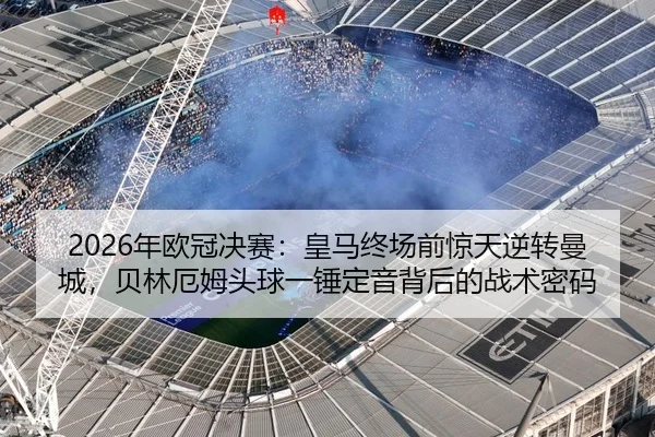 2026年欧冠决赛：皇马终场前惊天逆转曼城，贝林厄姆头球一锤定音背后的战术密码